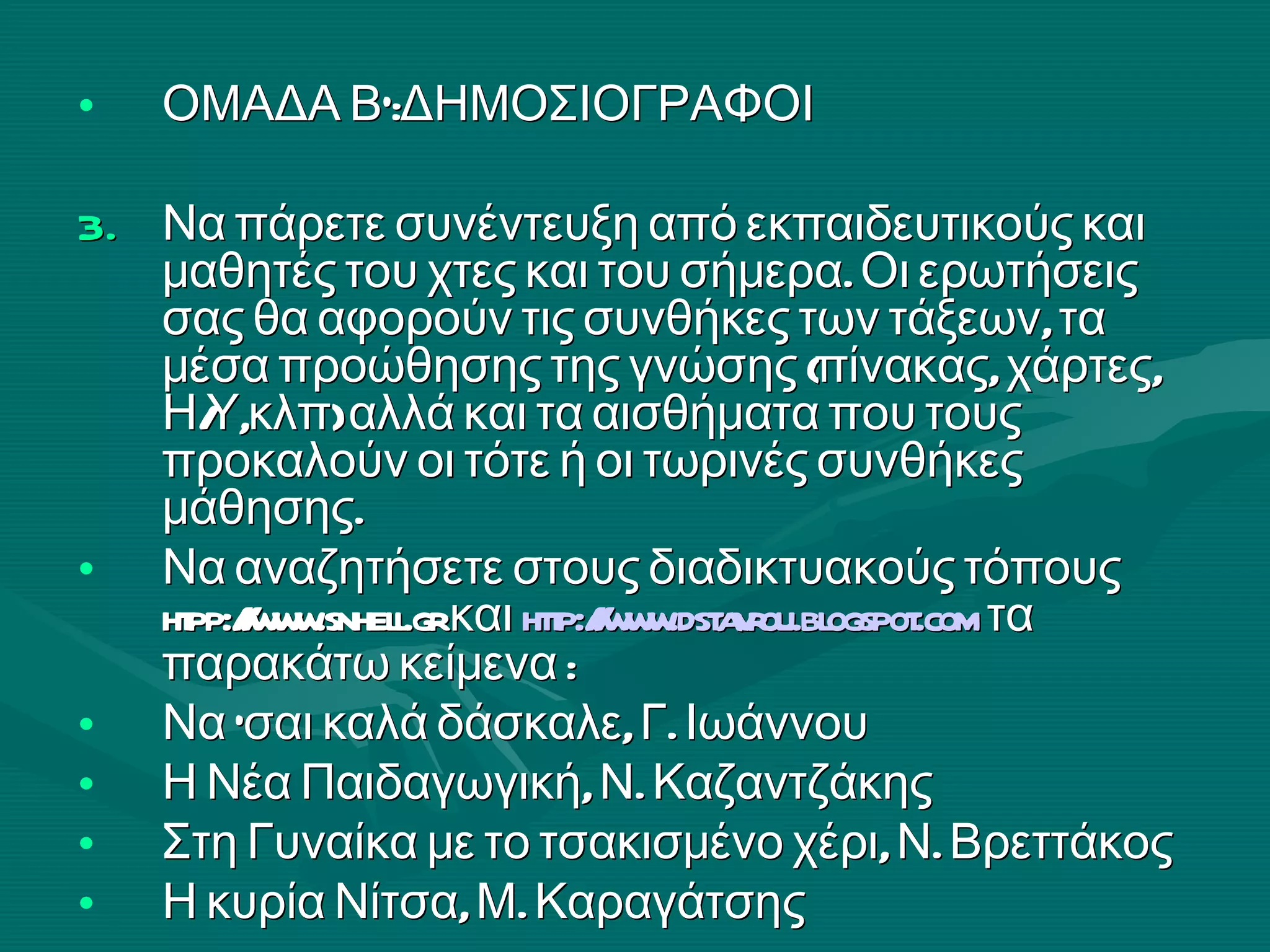 ΟΜΑΔΑ Β’:ΔΗΜΟΣΙΟΓΡΑΦΟΙ Να πάρετε συνέντευξη από εκπαιδευτικούς και μαθητές του χτες και του σήμερα. Οι ερωτήσεις σας θα αφορούν τις συνθήκες των τάξεων, τα μέσα προώθησης της γνώσης (πίνακας, χάρτες, Η/Υ,κλπ) αλλά και τα αισθήματα που τους προκαλούν οι τότε ή οι τωρινές συνθήκες μάθησης. Να αναζητήσετε στους διαδικτυακούς τόπους  htpp :// www.snhell.gr  και  http : //www.dstavrou.blogspot.com   τα παρακάτω κείμενα :  Να ‘σαι καλά δάσκαλε, Γ. Ιωάννου   Η Νέα Παιδαγωγική,   Ν. Καζαντζάκης Στη Γυναίκα με το τσακισμένο χέρι, Ν. Βρεττάκος  Η κυρία Νίτσα, Μ. Καραγάτσης 