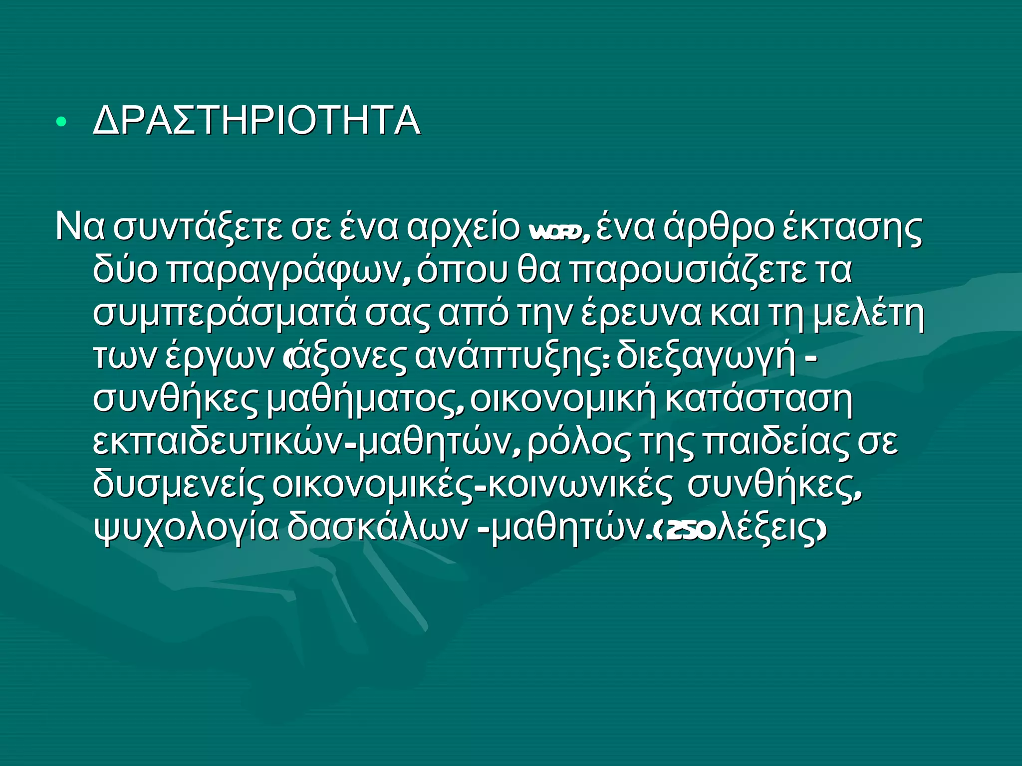 ΔΡΑΣΤΗΡΙΟΤΗΤΑ  Να συντάξετε σε ένα αρχείο  word , ένα άρθρο έκτασης δύο παραγράφων, όπου θα παρουσιάζετε τα συμπεράσματά σας από την έρευνα και τη μελέτη των έργων (άξονες ανάπτυξης: διεξαγωγή – συνθήκες μαθήματος, οικονομική κατάσταση εκπαιδευτικών- μαθητών, ρόλος της παιδείας σε δυσμενείς οικονομικές- κοινωνικές  συνθήκες, ψυχολογία δασκάλων –μαθητών.( 250 λέξεις) 
