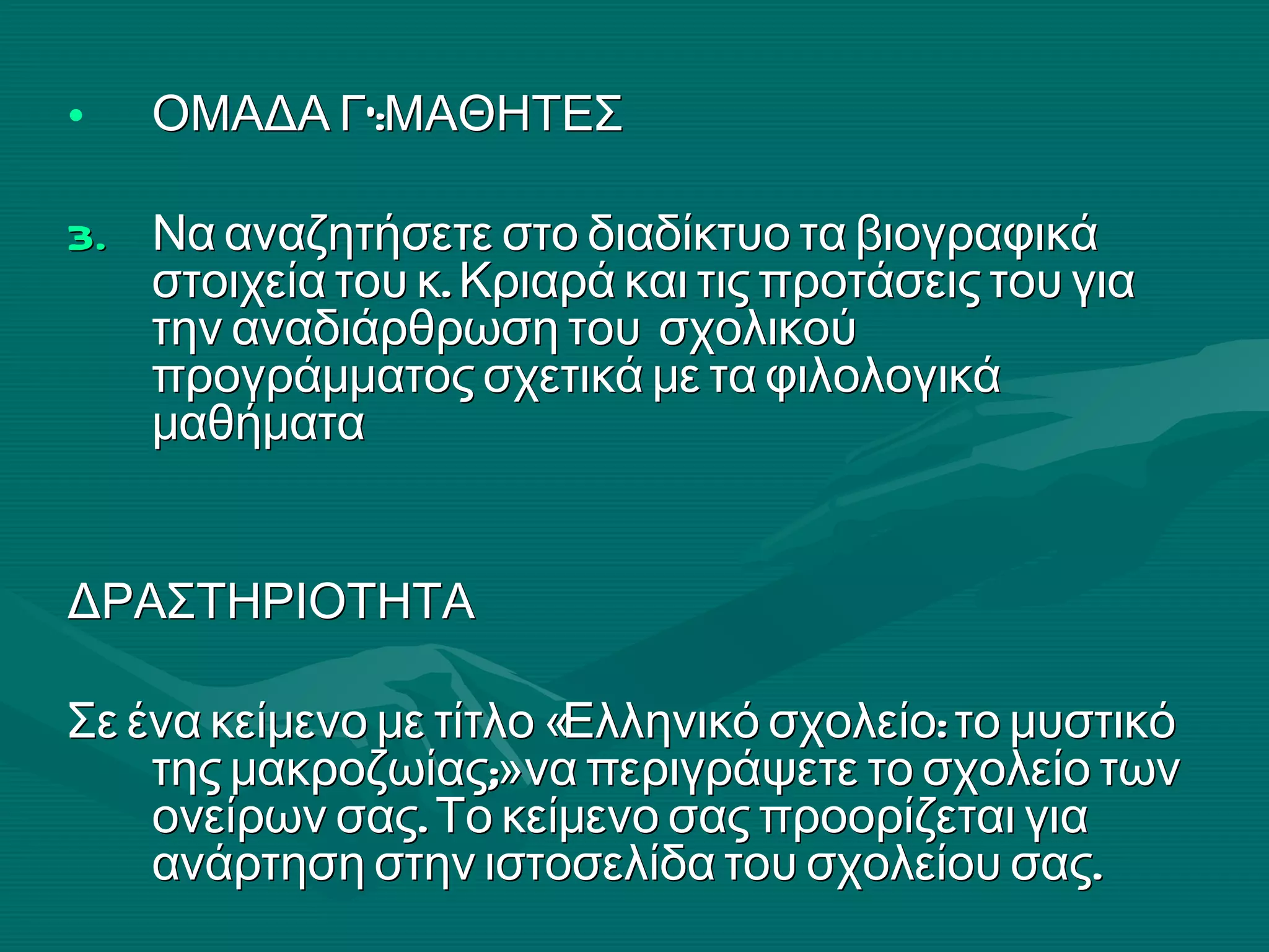 ΟΜΑΔΑ Γ’:ΜΑΘΗΤΕΣ Να αναζητήσετε στο διαδίκτυο τα βιογραφικά στοιχεία του κ. Κριαρά και τις προτάσεις του για την αναδιάρθρωση του  σχολικού προγράμματος σχετικά με τα φιλολογικά μαθήματα  ΔΡΑΣΤΗΡΙΟΤΗΤΑ  Σε ένα κείμενο με τίτλο «Ελληνικό σχολείο: το μυστικό της μακροζωίας;» να περιγράψετε το σχολείο των ονείρων σας. Το κείμενο σας προορίζεται για ανάρτηση στην ιστοσελίδα του σχολείου σας.  