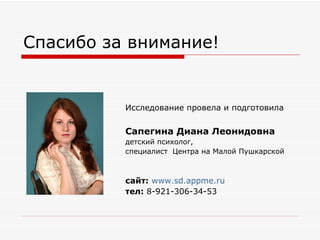 Спасибо за внимание! Исследование провела и подготовила   Сапегина Диана Леонидовна детский психолог, специалист  Центра на Малой Пушкарской сайт:   www.sd.appme.ru тел:  8-921-306-34-53 