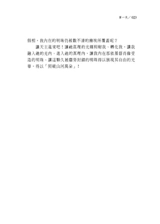 第一天 /023




假相，我內在的明珠仍被數不清的塵埃所覆蓋呢?

  讓天主進來吧!讓祂真理的光輝照射我、轉化我，讓我

融入祂的光內、進入祂的真理內，讓我內在那依基督肖像受

造的明珠、讓這顆久被塵勞封鎖的明珠得以展現其自由的光

華，得以「照破山河萬朵 J   !
 