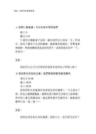 036/ 面對面與奧蹟會遇




 C. 惡與仁慈會過:天父在家中等待我們

    路十五

    羅五 1-10

    仁慈的父期盼愛子返家，祂忠信於自己身為「父」的身

分，深切了解孩子生活的處境。祂無條件地寬恕，喜樂溫柔

地接納，熱情地擁抱迷途返家的孩子，並恢復他在家中「子 j
的身分。



反省:


    我如何以白天父所領受的慈悲來恩待自己和別人呢?


 d. 惡面對末世性的正義:我們將依照愛來接受審判

    瑪廿五 31-46

    羅八 18-39
    希十 19-39
    把我們的生命建基於負責而忠信的選擇上，天主造生了

我，我也己選擇跟隨抽，選擇在我目前的生活地位上服事祂，
所有的人都在耶穌面前，祂是萬世萬代的審判者，祂衡量的

標準只有一項:愛......




反省:

    倘若此刻是我生命的盡頭，面對天主，我的底受如何?
 