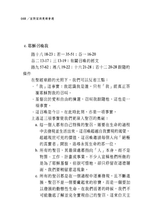 048/ 面對面與奧績會遇




 c. 耶穌召喚我

     路十八 18-23 ;若-   35-51   ;谷一 16-20
     谷二 13-17 ;三 13-19 :有關召喚的經文

     路九 57-62 ;瑪八 19-22 ;十六 21-28 ;若十二 20-28 跟隨的

條件

     在聖經章節的光照下，我們可以反省三點:
     .   í 我 j 這事實:我認識我是誰，只有「我」能真正答

         覆耶穌對我的召叫。

     ﹒基督出於愛和自由的揀選，召叫我跟隨他，這也是一

         項事實。
     .這召喚是今日，在此時此刻，亦是一項事實。

     上述這三項事實使我們更深入聖召的奧祕:

         a. 每一個人都有自己特殊的聖召，需要在生命的過程

          中去發現並生活出來。這召喚超越自我實現的渴望，

          超越現世可見的價值，這召喚邀請每個人向「絕極

          的其實者 J 開放，追尋永恆生命的那一位。
         b. 所有的聖召，其最深處都指向「人」本身，而不是

          物質、工作、計畫或事業。不少人宣稱他們所做的
          是為了耶穌基督，但很可惜地，卻只停留在道德層

          面，我們要稍留意這現象。

         c. 所有的聖召都是在一個過程中逐漸發現，且不斷進

          展。聖召不是一個要藏起來的珍寶，而是一個要加

          以發展的動態性生命。在我們活著的時候，我們不

          可能徹底了解並完全實現自己的聖召。這來白天主
 