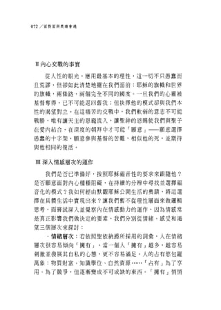 。 72/ 面對面與奧蹟會遇




 II 內心交戰的事實

    從人性的眼光，應用最基本的理 1笠，這一切不只愚蠢而

且荒謬，但卻如此清楚地擺在我們面前:耶穌的旗幟和世界

的旗幟，兩條路，兩個完全不同的國度。一旦我們的心靈被

基督奪得，已不可能返回舊我;但抉擇他的模式卻與我們本

性的渴望對立。在這痛苦的交戰中，我們軟弱的意志不可能

戰勝，唯有讓天主的恩寵流入，讓聖神的恩賜使我們與聖子
在愛內結合，在深度的朝拜中才可能「願意」一一願意選擇

愚蠢的十字架，願意參與基督的苦難，相似他的死，並期待

與他相同的復活。



 III 深入情嵐層次的運作

    我們是否已準備好，按照耶穌福音性的要求來跟隨他?

是否願意面對內心種種阻礙，在持續的分辨中尋找並選擇福

音化的模式?我如何經由默觀耶穌公開生活的奧蹟'將這選

擇在具體生活中實現出來?讓我們暫不從理性層面來做邏輯

思考，而嘗試深入並覺察內在情嵐動力的運作，因為情鼠常

是真正影響我們做決定的要素。我們分別從情緒、感受和渴

望三個層次來探討:

     ﹒情緒層次:若依照聖依納爵所採用的詞彙，人在情緒

層次很容易傾向「擁有」。當一個人「擁有」越多，越容易

刺激並發展其自私的心態，更不容易滿足。人的占有慾包羅

萬象:物質財富、知識學位、自然資源...... r 占有」為了享

用、為了競爭，但逐漸變成不可或缺的東西。「擁有」悄悄
 