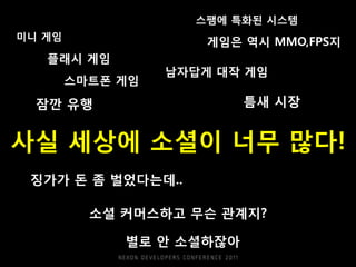 스팸에 특화된 시스템
미니 게임
                      게임은 역시 MMO,FPS지
   플래시 게임
                  남자답게 대작 게임
        스마트폰 게임

  잠깐 유행                   틈새 시장


사실 세상에 소셜이 너무 많다!
 징가가 돈 좀 벌었다는데..

          소셜 커머스하고 무슨 관계지?

             별로 안 소셜하잖아
 
