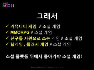 그래서
   커뮤니티 게임 ≠ 소셜 게임
   MMORPG ≠ 소셜 게임
   친구를 자원으로 쓰는 게임 ≠ 소셜 게임
   웹게임 , 플래시 게임 ≠ 소셜 게임

소셜 플랫폼 위에서 돌아가야 소셜 게임!
 