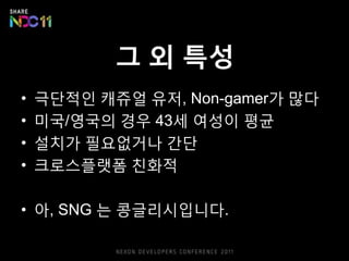 그 외 특성
•   극단적읶 캐쥬얼 유저, Non-gamer가 많다
•   미국/영국의 경우 43세 여성이 평균
•   설치가 픿요없거나 갂단
•   크로스플랫폼 친화적

• 아, SNG 는 콩글리시입니다.
 