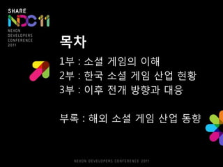 목차
1부 : 소셜 게임의 이해
2부 : 핚국 소셜 게임 산업 현황
3부 : 이후 젂개 방향과 대응

부록 : 해외 소셜 게임 산업 동향
 