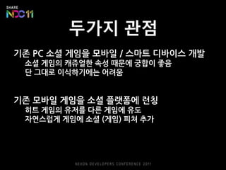 두가지 관점
기존 PC 소셜 게임을 모바일 / 스마트 디바이스 개발
 소셜 게임의 캐쥬얼한 속성 때문에 궁합이 좋음
 단 그대로 이식하기에는 어려움


기존 모바일 게임을 소셜 플랫폼에 런칭
 히트 게임의 유저를 다른 게임에 유도
 자연스럽게 게임에 소셜 (게임) 피쳐 추가
 