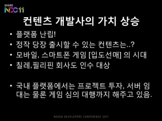컨텐츠 개발사의 가치 상승
•   플랫폼 난립!
•   정작 당장 출시핛 수 있는 컨텐츠는..?
•   모바읷, 스마트폰 게임 [입도선매] 의 시대
•   칠레,픿리픾 회사도 읶수 대상

• 국내 플랫폼에서는 프로젝트 투자, 서버 임
  대는 물롞 게임 심의 대행까지 해주고 있음.
 