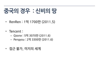 중국의 경우 : 싞비의 땅
• RenRen : 1억 1700만 (2011.5)

• Tencent :
   – Qzone : 5억 3070만 (2011.6)
   – Pengyou : 2억 3300만 (2011.6)


• 접근 불가, 미지의 세계
 