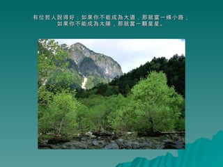 有位哲人說得好：如果你不能成為大道，那就當一條小路； 如果你不能成為太陽，那就當一顆星星。 