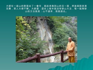 大師在一座山的對面坐了一會兒，就起身跑到山的另一面，然後就說表演完畢，眾人大惑不解。大師道：這世上根本就沒有移山大法，惟一能夠移山的方法就是：山不過來，我就過去。 