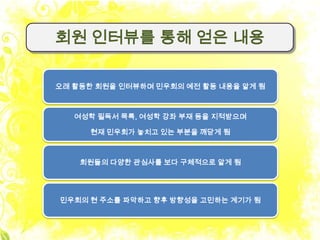 회원 인터뷰를 통해 얻은 내용

오래 활동한 회원을 인터뷰하며 민우회의 예전 활동 내용을 알게 됨



   여성학 필독서 목록, 여성학 강좌 부재 등을 지적받으며

      현재 민우회가 놓치고 있는 부분을 깨닫게 됨



    회원들의 다양한 관심사를 보다 구체적으로 알게 됨




민우회의 현 주소를 파악하고 향후 방향성을 고민하는 계기가 됨
 