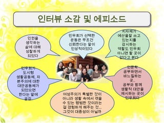 인터뷰 소감 및 에피소드
                               지자체가
             민우회가 선택한        예산을잘 쓰고
   인권을        운동은 무조건          있는지를
  생각하는       신뢰한다는 말이          감시하는
  삶에 대해       인상적이었다         역할도 민우회
  성찰하게                       아니면 할 곳이
   되었다                        없다고 본다

  민우회가                          인문학
  도시형                          공부하면서
생활공동체, 자                       바느질하는
본주의에 대한                          곳..
대안공동체가                         공부와 함께
  되었으면                        생활적 대안을
 한다는 말에    여성주의가 특별한 것이       제시하는 곳이
   공감.     아니라 생활 속에서 겪을        민우회다
           수 있는 평범한 것이라는
           걸 경험하게 해주는 것...
           그것이 대중성이 아닐까
 
