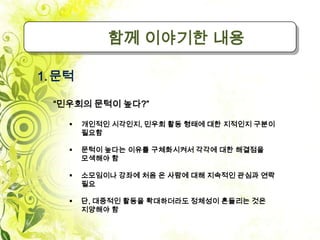함께 이야기한 내용

1. 문턱

  “민우회의 문턱이 높다?”

       개인적인 시각인지, 민우회 활동 형태에 대한 지적인지 구분이
        필요함

       문턱이 높다는 이유를 구체화시켜서 각각에 대한 해결점을
        모색해야 함

       소모임이나 강좌에 처음 온 사람에 대해 지속적인 관심과 연락
        필요

       단, 대중적인 활동을 확대하더라도 정체성이 흔들리는 것은
        지양해야 함
 