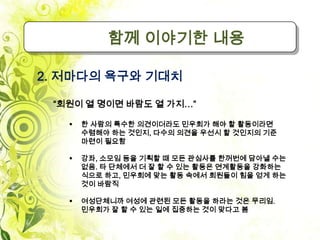 함께 이야기한 내용

2. 저마다의 욕구와 기대치

 “회원이 열 명이면 바람도 열 가지…”

      한 사람의 특수한 의견이더라도 민우회가 해야 할 활동이라면
       수렴해야 하는 것인지, 다수의 의견을 우선시 할 것인지의 기준
       마련이 필요함

      강좌, 소모임 등을 기획할 때 모든 관심사를 한꺼번에 담아낼 수는
       없음. 타 단체에서 더 잘 할 수 있는 활동은 연계활동을 강화하는
       식으로 하고, 민우회에 맞는 활동 속에서 회원들이 힘을 얻게 하는
       것이 바람직

      여성단체니까 여성에 관련된 모든 활동을 하라는 것은 무리임.
       민우회가 잘 할 수 있는 일에 집중하는 것이 맞다고 봄
 