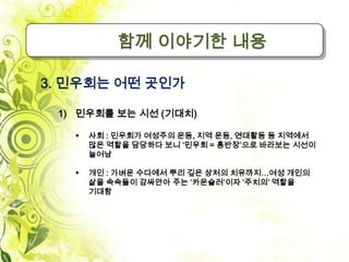 함께 이야기한 내용

3. 민우회는 어떤 곳인가

 1) 민우회를 보는 시선 (기대치)

      사회 : 민우회가 여성주의 운동, 지역 운동, 연대활동 등 지역에서
       많은 역할을 담당하다 보니 ‘민우회 = 홍반장’으로 바라보는 시선이
       늘어남

      개인 : 가벼운 수다에서 뿌리 깊은 상처의 치유까지…여성 개인의
       삶을 속속들이 감싸안아 주는 ‘카운슬러’이자 ‘주치의’ 역할을
       기대함
 