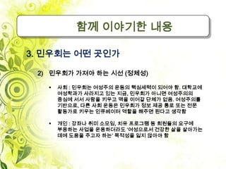 함께 이야기한 내용

3. 민우회는 어떤 곳인가

 2) 민우회가 가져야 하는 시선 (정체성)

      사회 : 민우회는 여성주의 운동의 핵심세력이 되어야 함. 대학교에
       여성학과가 사라지고 있는 지금, 민우회가 아니면 여성주의의
       중심에 서서 사람을 키우고 맥을 이어갈 단체가 없음. 여성주의를
       기반으로, 다른 사회 운동은 민우회가 정보 제공 통로 또는 전문
       활동가로 키우는 인큐베이터 역할을 해주면 된다고 생각함

      개인 : 강좌나 취미 소모임, 치유 프로그램 등 회원들의 요구에
       부응하는 사업을 운용하더라도 ‘여성으로서 건강한 삶을 살아가는
       데에 도움을 주고자 하는’ 목적성을 잃지 않아야 함
 