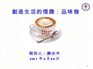 報告人：鄭水木 2011 年 3 月 23 日 創造生活的情趣：品味咖啡 