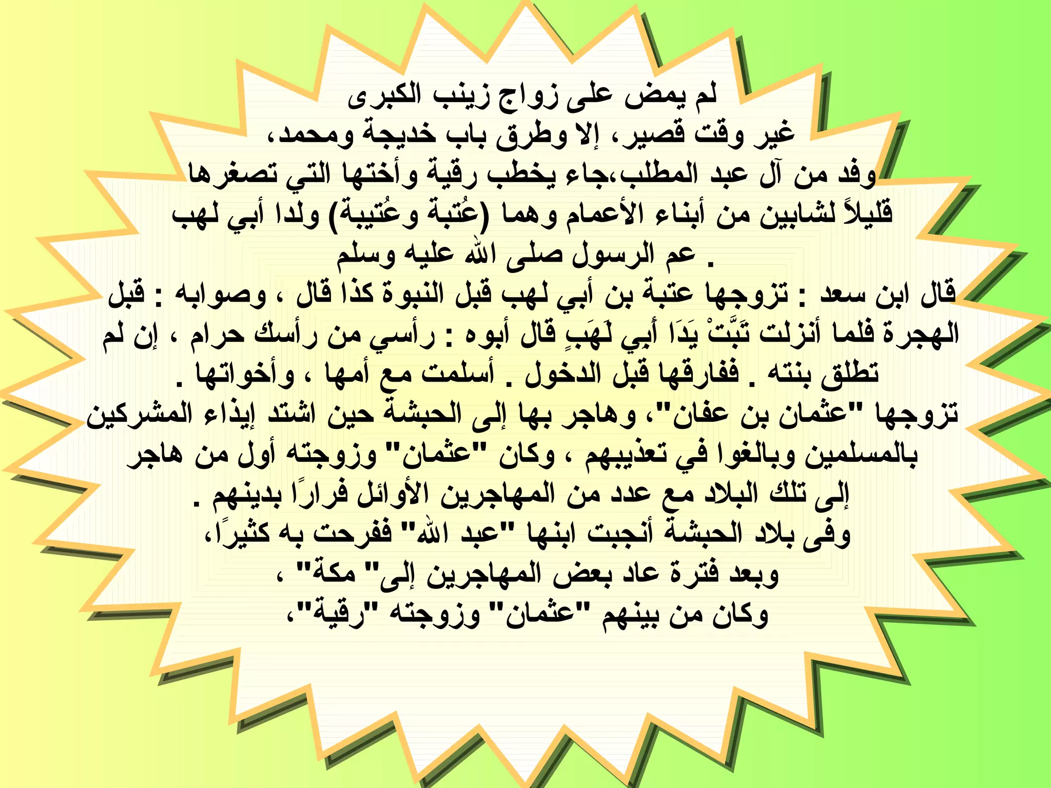 لم يمض على زواج زينب الكبرى  غير وقت قصير، إلا وطرق باب خديجة ومحمد،  وفد من آل عبد المطلب،جاء يخطب رقية وأختها التي تصغرها  قليلاً لشابين من أبناء الأعمام   وهما  ( عُتبة وعُتيبة )  ولدا أبي لهب  عم الرسول صلى الله عليه وسلم   . قال ابن سعد  :  تزوجها عتبة بن أبي لهب قبل النبوة   كذا قال ، وصوابه  :  قبل  الهجرة   فلما أنزلت تَبَّتْ يَدَا أَبِي لَهَبٍ قال أبوه  :  رأسي من رأسك حرام ، إن لم  تطلق بنته  .  ففارقها قبل الدخول   .  أسلمت مع أمها ، وأخواتها  . تزوجها  " عثمان بن عفان " ، وهاجر بها إلى الحبشة حين اشتد إيذاء المشركين بالمسلمين وبالغوا في تعذيبهم ، وكان  " عثمان "  وزوجته أول من هاجر إلى تلك البلاد مع عدد من المهاجرين الأوائل فرارًا بدينهم   . وفى بلاد الحبشة أنجبت ابنها  " عبد الله "  ففرحت به كثيرًا، وبعد فترة عاد بعض المهاجرين إلى "  مكة "  ، وكان من بينهم  " عثمان "  وزوجته  " رقية " ،  السيدة رقية 