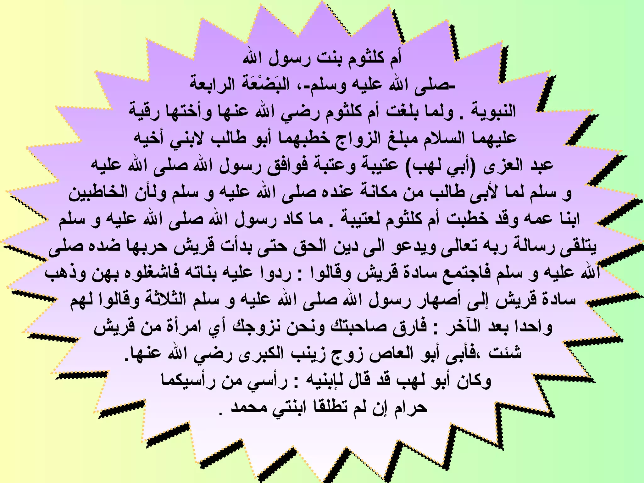 أم كلثوم بنت رسول الله - صلى الله عليه وسلم - ، البَضْعَة الرابعة النبوية   .  و لما بلغت أم كلثوم رضي الله عنها وأختها رقية  عليهما السلام   مبلغ الزواج خطبهما أبو طالب لابني أخيه  عبد العزى  ( أبي لهب )  عتيبة وعتبة فوافق رسول الله صلى الله عليه و سلم لما لأب ى  طالب من مكانة عنده صلى   الله عليه و سلم ول أ ن الخاطبين ابنا عمه وقد خطبت أم كلثوم لعتيبة   .  ما كاد رسول الله صلى الله عليه و سلم يتلقى رسالة ربه تعالى ويدعو الى دين الحق حتى بدأت قريش حربها ضده صلى  الله عليه و سلم فاجتمع سادة قريش وقالوا  :  ردوا   عليه بناته فاشغلوه بهن وذهب سادة قريش  إ لى  أ صهار رسول الله صلى الله عليه و سلم الثلاثة وقالوا لهم  واحدا بعد ال آ خر  :  فارق صاحبتك ونحن نزوجك أي امرأة من قريش شئت  ، فأبى أبو العاص زوج   زينب الكبرى رضي   الله عنها .   وكان  أ بو لهب قد قال ل إ بنيه  :  رأسي من رأسيكما   حرام  إ ن لم تطلقا ابنتي محمد   . السيدة أم كلثوم 