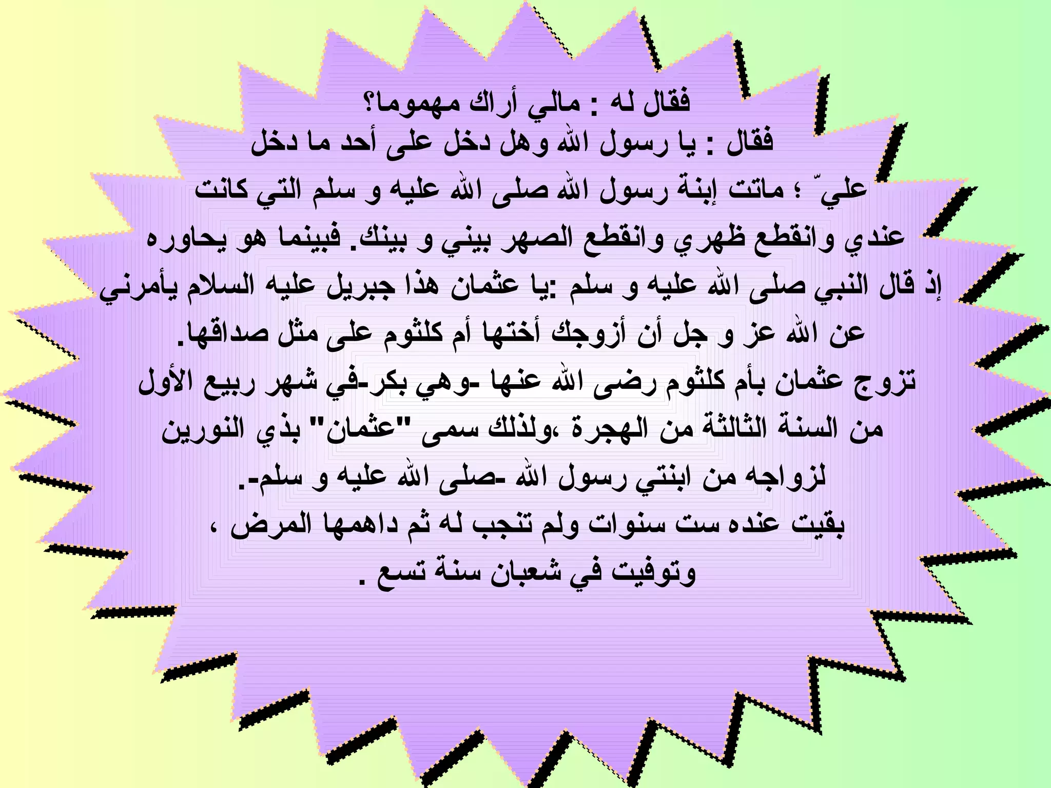 فقال له  :  مالي  أ راك مهموما؟ فقال  :  يا   رسول الله   وهل دخل على أحد ما دخل  علي ّ ؛  ماتت  إ بنة   رسول الله صلى الله عليه و سلم   التي كانت  عندي وانقطع ظهري وانقطع الصهر بيني و بينك .  فبينما هو يحاوره إ ذ قال   النبي صلى الله عليه و سلم   : يا   عثمان   هذا   جبريل عليه السلام   يأمرني عن الله عز و جل أن أزوجك أختها   أم كلثوم   على مثل صداقها . تزوج عثمان  بأم كلثوم رضى الله عنها   - وهي بكر - في شهر ربيع الأول من السنة الثالثة من الهجرة   ، ولذلك سمى  " عثمان "  بذي النورين لزواجه من ابنتي رسول الله  - صلى الله عليه و سلم -.  بقيت عنده   ست سنوات   ولم تنجب له   ثم داهم ها  المرض  ، وتوفيت في شعبان سنة تسع  . السيدة أم كلثوم 