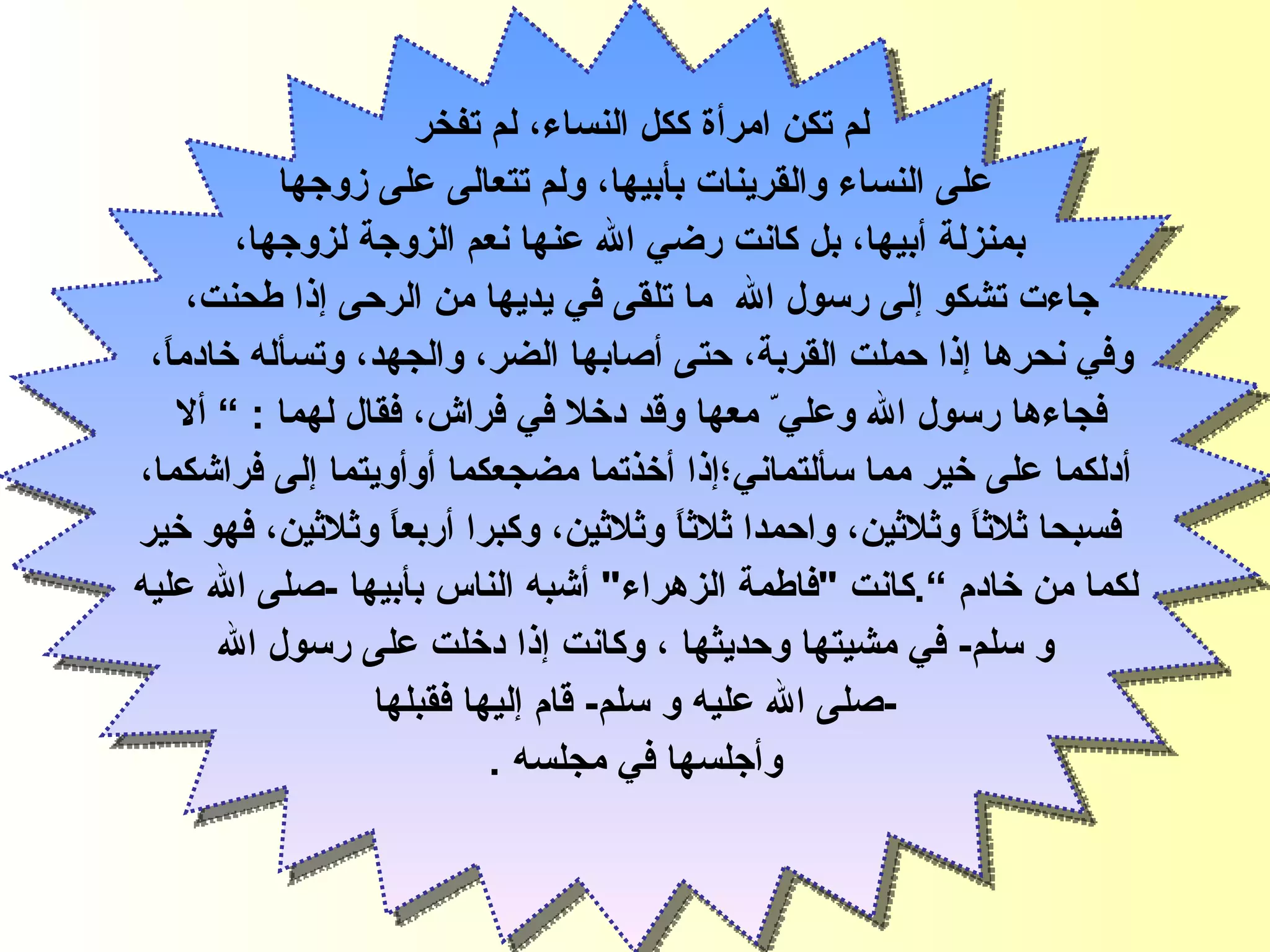 لم تكن امرأة ككل النساء، لم تفخر  على النساء والقرينات بأبيها، ولم تتعالى على زوجها بمنزلة أبيها، بل كانت رضي الله عنها نعم الزوجة لزوجها، جاءت تشكو إلى رسول الله   ما تلقى في يديها من الرحى   إذا طحنت،  وفي نحرها إذا حملت القربة،   حتى أصابها الضر، والجهد،   وتسأله خادماً،  فجاءها رسول الله   وعلي ّ  معها وقد   دخلا في فراش، فقال لهما  :   ”  ألا  أدلكما على خير مما سألتماني ؛ إذا أخذتما مضجعكما أوأويتما  إ لى فراشكما، فسبحا  ث لاثاً وثلا ث ين، واحمدا ثلاثاً وثلاثين، وكبرا أربعاً وثلاث ي ن، فهو خير لكما من خادم  ” . كانت  " فاطمة الزهراء "  أشبه الناس بأبيها  - صلى الله عليه  و سلم -  في مشيتها   وحديثها ، وكانت إذا دخلت على رسول الله - صلى الله عليه و سلم -  قام إليها   فقبلها  وأجلسها في مجلسه  . فاطمة الزهراء 