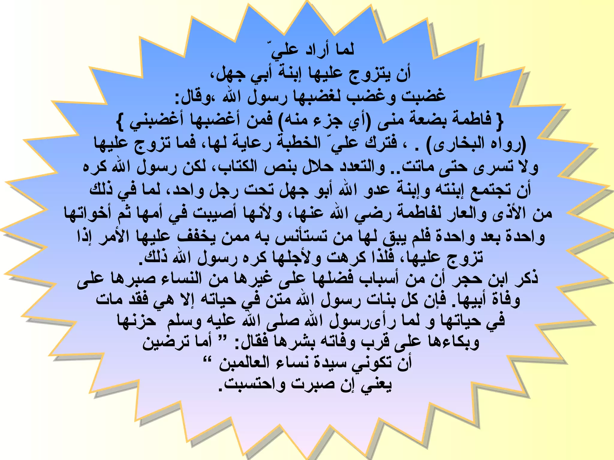 لما أراد علي ّ   أن يتزوج عليها  إ بنة أبي جهل،  غضبت وغضب لغضبها رسول الله ، وقال :  {   فاطمة   بضعة منى  ( أي جزء منه )  فمن أغضبها أغضبني   }   ( رواه البخارى )   .  ، فترك علي ّ  الخطبة رعاية لها، فما تزوج عليها  ولا تسرى حتى ماتت ..  والتعدد حلال بنص الكتاب، لكن رسول الله كره  أ ن تجتمع  إ بنته و إ بنة عدو الله أبو جهل تحت رجل واحد، لما في ذلك  من الأذى والعار لفاطمة رضي الله عنها، ولأنها أصيبت في أمها ثم أخواتها واحدة بعد واحدة فلم يبق لها من تستأنس به ممن يخفف عليها الأمر إذا   تزوج عليها، فلذا كرهت ولأجلها كره رسول الله ذلك .  ذكر ابن حجر أن من أسباب فضلها على غيرها من النساء صبرها على وفاة أبيها .  فإن كل بنات رسول الله   متن في حياته إلا هي فقد مات  في حياتها  و  لما رأى رسول الله صلى الله عليه وسلم  حزنها  وبكاءها على قرب وفاته بشرها فقال : “   أما ترضين  أن تكوني سيدة نساء العالمبن   ” يعني إن صبرت واحتسبت . فاطمة الزهراء 