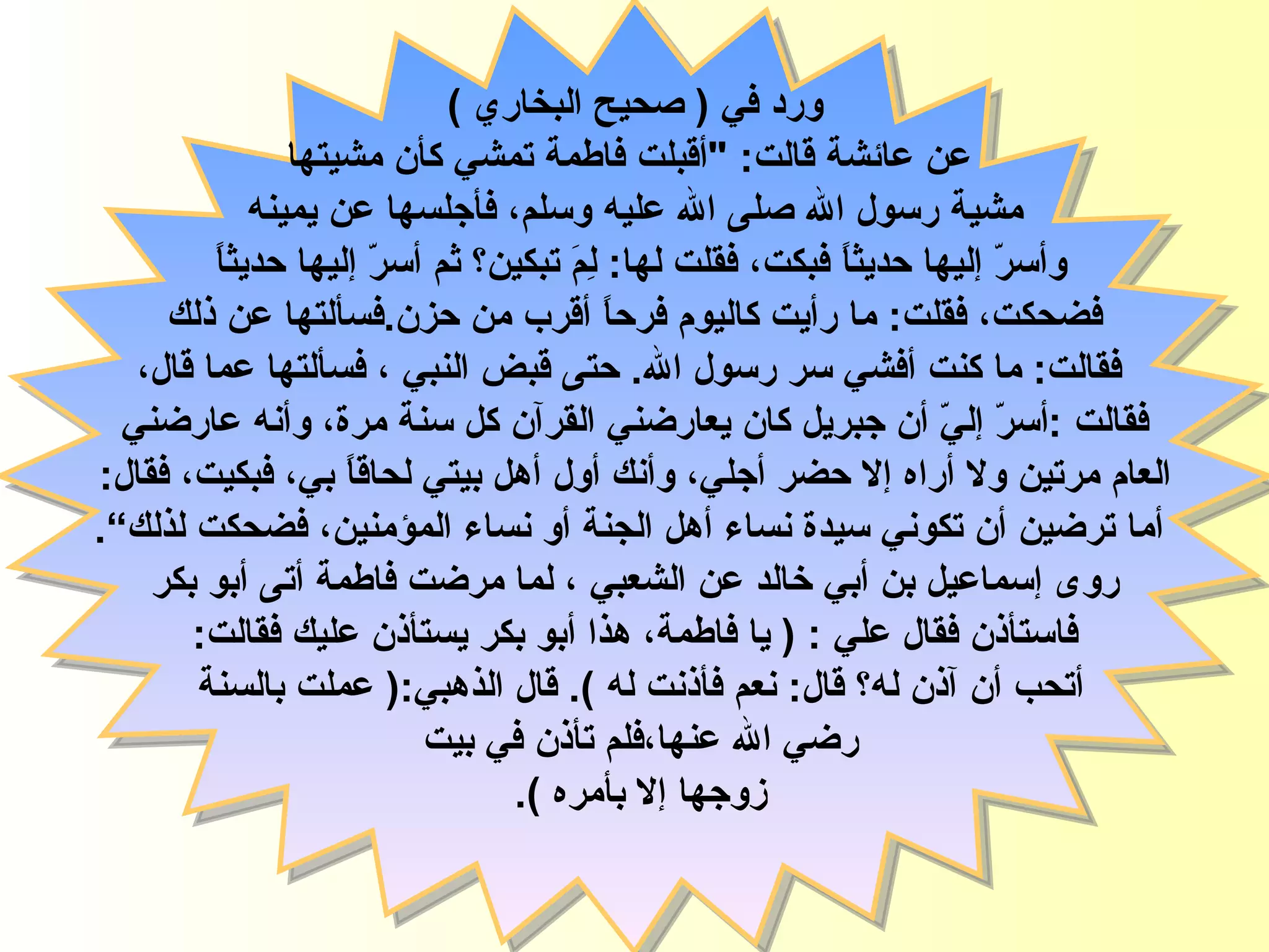 ورد في  (  صحيح البخاري  ) عن عائشة قالت : " أقبلت فاطمة تمشي كأن مشيتها مشية رسول الله  صلى الله عليه وسلم،  فأجلسها عن يمينه  وأسرّ إليها حديثاً فبكت، فقلت لها :  لِمَ تبكين؟ ثم أسرّ إليها حديثاً  فضحكت، فقلت :  ما رأيت   كاليوم فرحاً أقرب من حزن . فسألتها عن ذلك فقالت :  ما كنت أفشي سر   رسول الله .   حتى قبض النبي  ،  فسألتها عما قال، فقالت  : أسرّ إليّ أن جبريل كان يعارضني القرآن كل سنة مرة، وأنه عارضني  العام مرتين ولا أراه إلا حضر   أجلي، وأنك أول أهل بيتي لحاقاً بي، فبكيت، فقال : أما ترضين أن تكوني سيدة نساء   أهل الجنة أو نساء المؤمنين، فضحكت لذلك ” . روى إسماعيل بن أبي خالد   عن الشعبي ، لما مرضت  فاطمة  أتى أبو بكر فاستأذن فقال علي   : (  يا فاطمة، هذا أبو بكر يستأذن عليك فقالت :  أتحب أن آذن   له؟ قال :  نعم فأذنت له  ).  قال الذهبي :(  عملت بالسنة  رضي الله عنها،فلم تأذن في بيت  زوجها إلا بأمره  ).  فاطمة الزهراء 