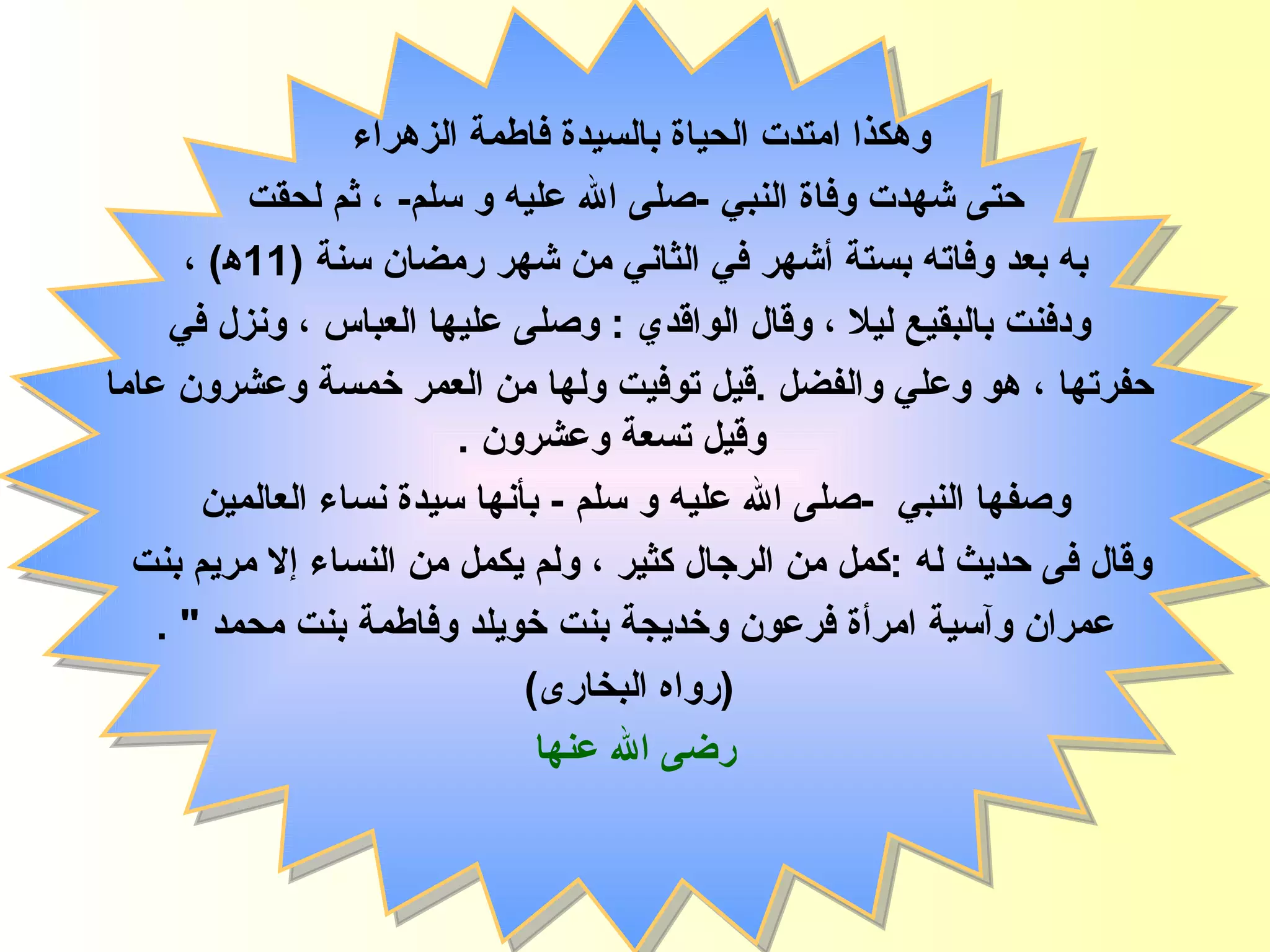 وهكذا  امتدت الحياة ب السيدة  فاطمة  الزهراء   حتى شهدت وفاة النبي  - صلى الله عليه و سلم -  ، ثم لحقت به   بعد وفاته بستة أشهر في الثاني من شهر رمضان   سنة  (11 ﻫ )  ، ودفنت بالبقيع   ليلا  ،   و قال الواقدي  :  وصلى عليها العباس ، ونزل في حفرتها ،   هو وعلي والفضل  . قيل توفيت ولها من العمر خمسة وعشرون عاما وقيل تسعة وعشرون  . وصفها   النبي   - صلى الله عليه و سلم   -  بأنها سيدة نساء العالمين وقال فى حديث له   : كمل من الرجال كثير ، ولم يكمل من النساء إلا مريم بنت  عمران وآسية امرأة فرعون وخديجة بنت خويلد وفاطمة بنت محمد  " . ( رواه البخارى ) رضى الله عنها فاطمة الزهراء 