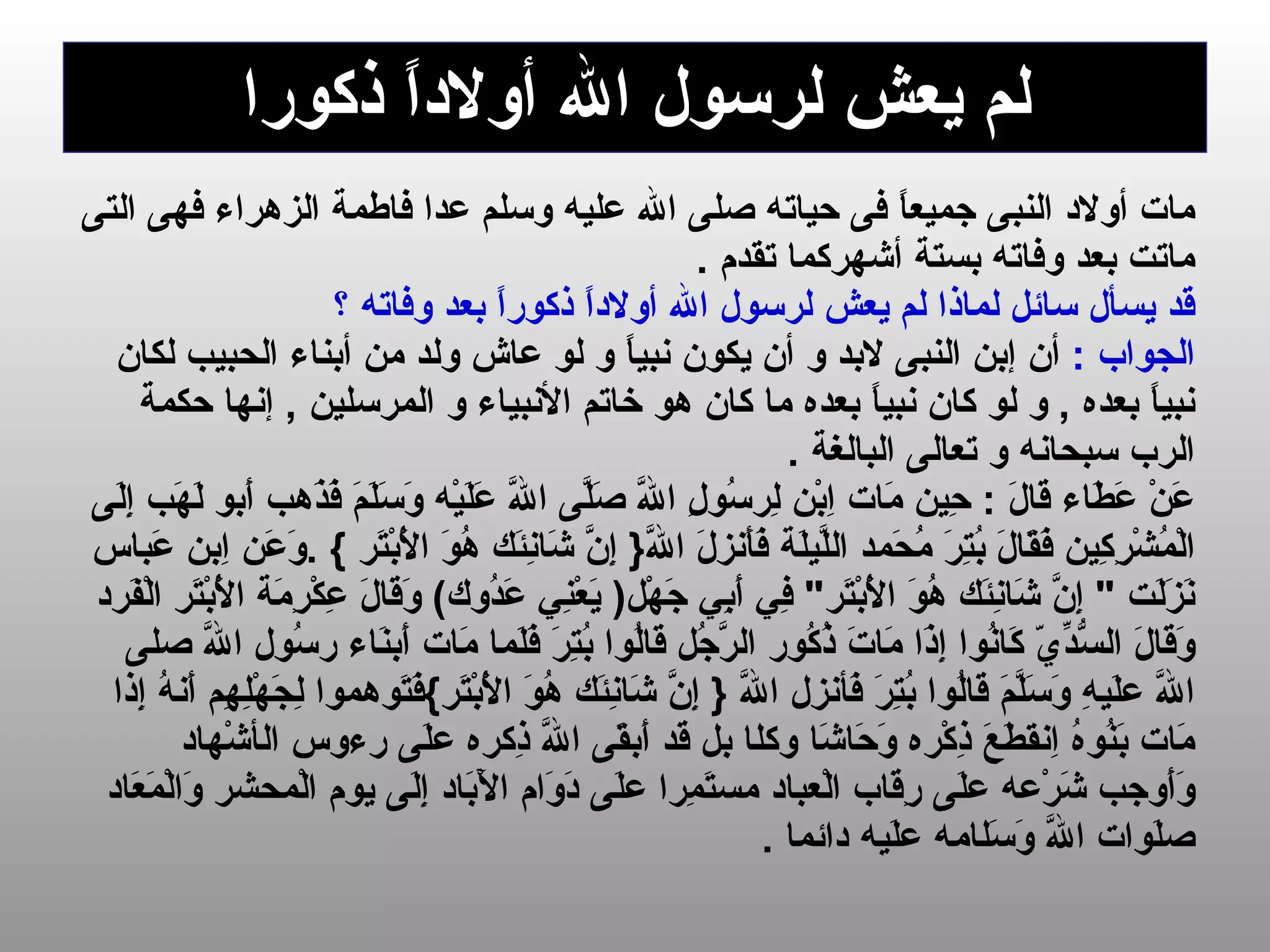 لم يعش لرسول الله   أولاداً ذكورا مات  أولاد النبى  جميعاً فى حيا ته   صلى الله عليه وسلم  عدا فاطمة الزهراء فهى التى  ماتت بعد وفاته   بستة أشهر كما تقدم  . قد يسأل سائل لماذا لم يعش لرسول الله   أولاداً ذكوراً بعد وفاته ؟   الجواب  :   أن  إ بن النبى لابد و أن يكون نبياً و لو عاش ولد من أبناء الحبيب لكان  نبياً بعده  ,  و لو كان نبياً بعده ما كان هو خاتم الأنبياء و المرسلين  ,  إنها حكم ة   الرب سبحانه و تعالى البالغة  .  عَنْ عَطَاء قَالَ  :  حِين مَات   اِبْن لِرسُولِ اللَّه صَلَّى اللَّه عَلَيْه وَسَلَمَ فَذَهب أَبو لَهَب إِلَى  الْمُشْرِكِين فَقَالَ بُتِرَ مُحَمد اللَّيلَة فَأَنزلَ اللَّه {  إِنَّ شَانِئَك هُوَ الْأَبْتَر   } . وَعَن اِبن عَباس  نَزَلَت  "  إِنَّ شَانِئَك هُوَ الْأَبْتَر "  فِي أَبِي جَهْل (   يَعْنِي عَدُوك )  وَقَالَ عِكْرِمَة الْأَبْتَر الْفَرد  وَقَالَ السُّدِّيّ كَانُوا إِذَا مَاتَ ذُكُور الرَّجُل قَالُوا بُتِرَ فَلَما مَات أَبنَاء رسُول اللَّه صلى  اللَّه علَيهِ وَسَلَّمَ قَالُوا بُتِرَ فَأنزل اللَّه  {  إِنَّ شَانِئَك هُوَ الْأَبْتَر } فَتَوهموا لِجَهْلِهِم أَنهُ إِذا  مَات بَنُوهُ اِنقطَعَ ذِكْره وَحَاشَا وكل ا  بل قَد أَبقَى اللَّه ذِكره علَى رءوس ال أ شْهاد  وَأَوجب شَرْعه علَى رِقَاب الْعباد مستَمِرا علَى دَوَام الْآبَاد إِلَى يوم الْمحشر وَالْمَعَاد  صلَوات اللَّه وَسَل ا مه علَيه دائما   .  