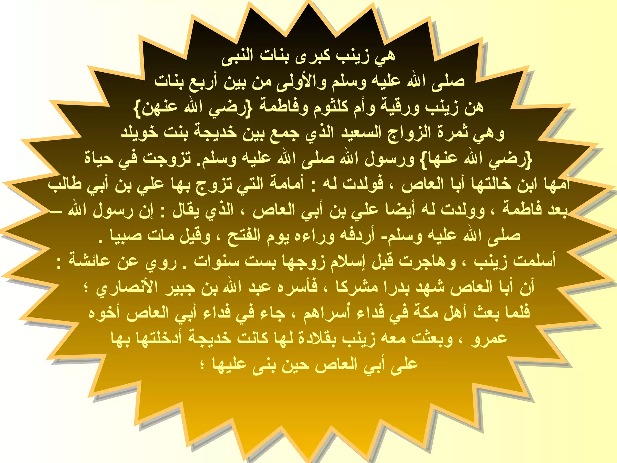 هي زينب كبرى بنات  النبى صلى الله عليه وسلم  والأولى من بين أربع بنات هن زينب ورقية وأم كلثوم وفاطمة  { رضي الله عنهن }  وهي ثمرة الزواج السعيد الذي جمع بين خديجة بنت خويلد  { رضي الله عنها }  ورسول الله  صلى الله عليه وسلم .  تزوج ت  في حياة أمها ابن خالتها أب ا  العاص  ،  فولدت له  :  أمامة التي تزوج بها علي بن أبي طالب  بعد فاطمة ، وولدت له  أيضا  علي بن أبي العاص ، الذي يقال  :  إن رسول الله – صلى الله عليه وسلم -  أردفه وراءه يوم الفتح ،  وقيل  مات صبيا  . أسلمت زينب ، وهاجرت قبل إسلام زوجها بست سن وات   .  روي عن عائشة  : أن أبا العاص شهد بدرا مشركا ، فأسره عبد الله بن جبير الأنصاري  ؛  فلما بعث أهل مكة في فداء أُسراهم ، جاء في فداء أبي العاص أخوه عمرو ، وبعثت معه زينب بقلادة لها كانت خديجة أدخلتها بها  على أبي العاص حين بنى عليها ؛ السيدة زينب 