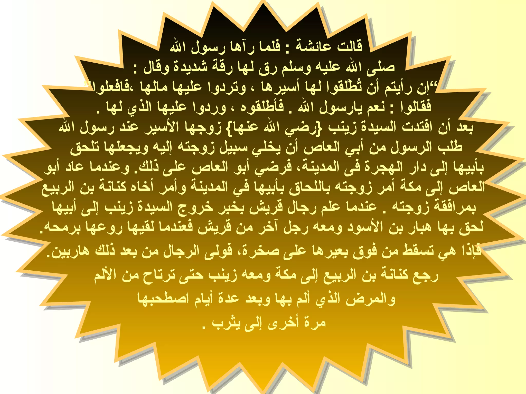 قالت ‏‏ عائشة  :‏‏  فلما رآها رسول الله  صلى الله عليه   وسلم رق لها رقة شديدة وقال ‏‏ :‏‏ ” إن رأيتم أن تُطْلقوا لها أسيرها ، وتردوا عليها مالها ،فافعلوا “ فقالوا ‏‏ :‏‏  نعم يارسول الله ‏‏ .‏‏  فأطلقوه ، وردوا عليها الذي لها ‏‏ .‏‏ بعد أن افتدت السيدة زينب  { رضي الله عنها }  زوجها الأسير عند رسول الله  طلب الرسول من أبي العاص أن يخلي سبيل زوجته إليه ويجعلها تلحق  بأبيها   إلى دار الهجرة  فى  المدينة، فرضي أبو العاص على ذلك .   وعندما عاد أبو العاص إلى مكة أمر زوجته باللحاق بأبيها في المدينة وأمر أخاه كنانة بن الربيع  بمرافقة زوجته  .   عندما علم رجال قريش بخبر خروج السيدة زينب إلى أبيها لحق بها هبار بن الأسود ومعه رجل آخر من قريش فعندما لقيها روعها برمحه . فإذا هي تسقط من فوق بعيرها على صخرة، فولى الرجال من بعد ذلك هاربين . رجع كنانة ب ن  الربيع إلى مكة ومعه زينب حتى ترتاح من الألم  والمرض الذي   ألم بها وبعد عدة أيام اصطحبها   مرة أخرى إلى يثرب  . السيدة زينب 