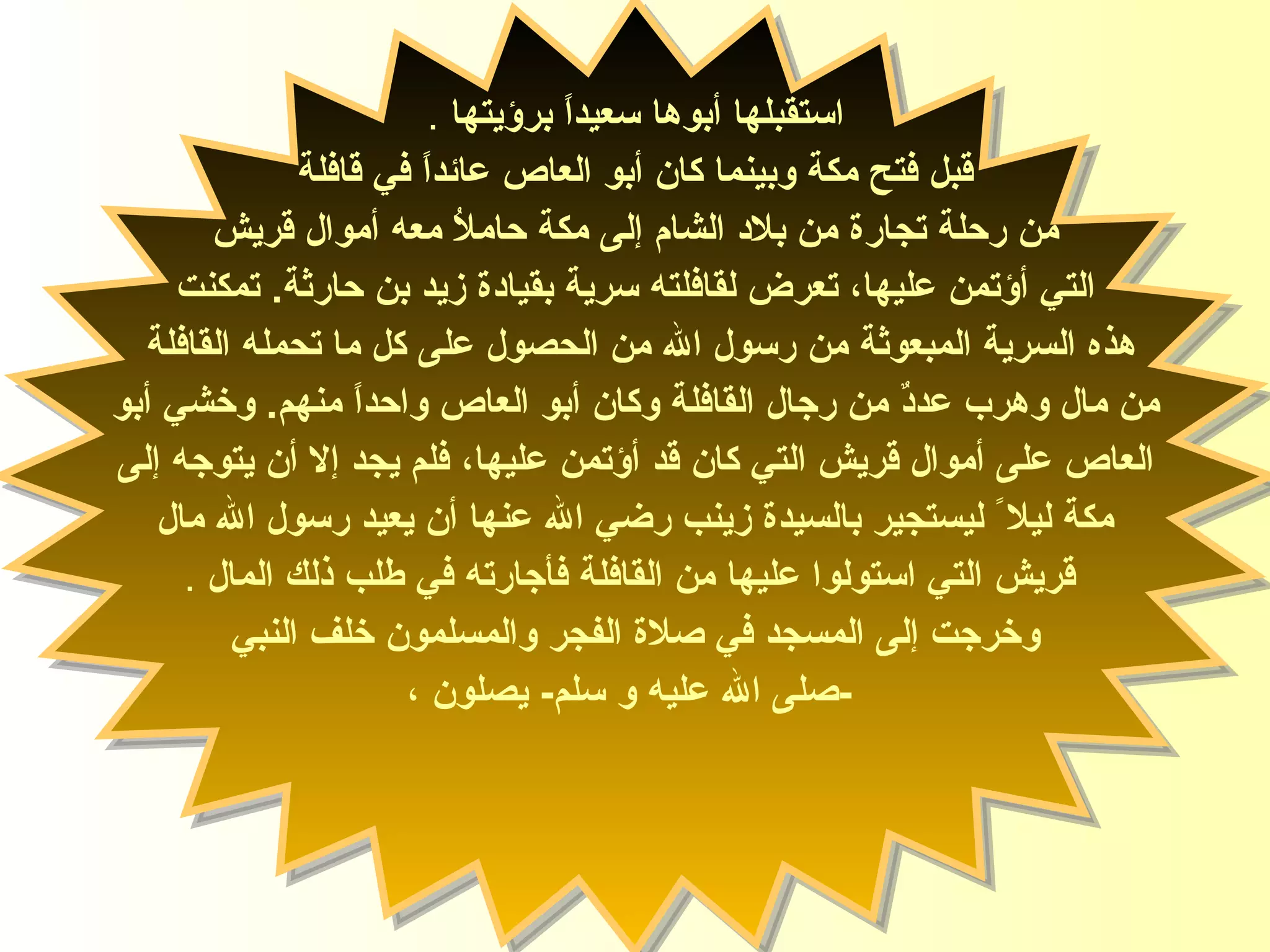 استقبلها أب و ها سعيداً برؤيتها   . قبل فتح مكة وبينما كان أبو العاص عائداً في قافلة  من رحلة تجارة من بلاد الشام إلى مكة حاملاُ معه أموال قريش التي أؤتمن عليها، تعرض لقافلته سرية بقيادة زيد بن حارثة .  تمكنت  هذه السرية المبعوثة من رسول الله من الحصول على كل ما تحمله  القافلة   من مال وهرب عددٌ من رجال القافلة وكان أبو العاص واحداً منهم .  وخشي أبو العاص على أموال قريش التي كان قد أؤتمن عليها، فلم يجد إلا أن يتوجه إلى  مكة ليلا ً ليستجير بالسيدة زينب   رضي الله عنها أن يعيد رسول الله مال قريش التي استولوا عليها من القافلة فأجارته في طلب ذلك المال   . وخرجت إلى المسجد في صلاة الفجر   والمسلمون خلف النبي - صلى الله عليه و سلم -  يصلون ، السيدة زينب 