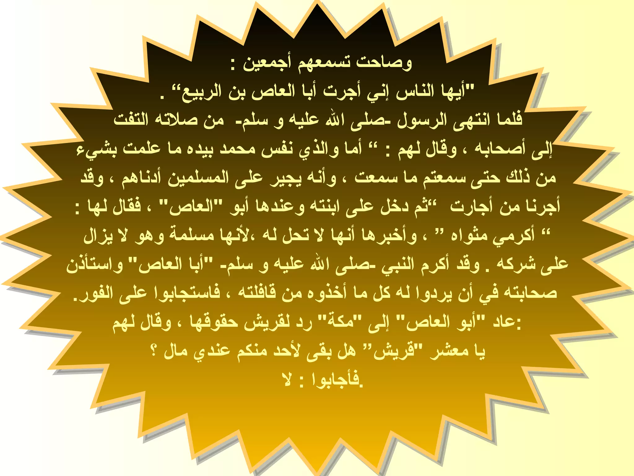 وصاحت تسمعهم أجمعين  :  " أيها الناس إني أجرت أبا العاص   بن الربيع ”   . فلما انتهى الرسول  - صلى الله عليه و سلم -   من صلاته التفت إلى أصحابه ، وقال لهم   : ”  أما والذي نفس محمد بيده ما علمت بشيء من ذلك حتى سمعتم ما سمعت ، وأنه يجير على المسلمين أدناهم ، وقد  أجرنا من أجارت   ” ثم دخل على ابنته وعندها أبو  " العاص "  ، فقال لها  : ”   أكرمي مثواه  ” ،  وأخبرها أنها لا تحل له ،لأنها مسلمة وهو لا يزال  على شركه   .  وقد أكرم النبي  - صلى الله عليه و سلم - " أبا العاص "  واستأذن صحابته في أن يردوا له   كل ما أخذوه من قافلته ، فاستجابوا على الفور . عاد  " أبو العاص "  إلى  " مكة "  رد لقريش حقوقها ، وقال لهم  :  يا معشر  " قريش” هل بقى لأحد منكم عندي مال ؟ فأجابوا  :  لا  . السيدة زينب 