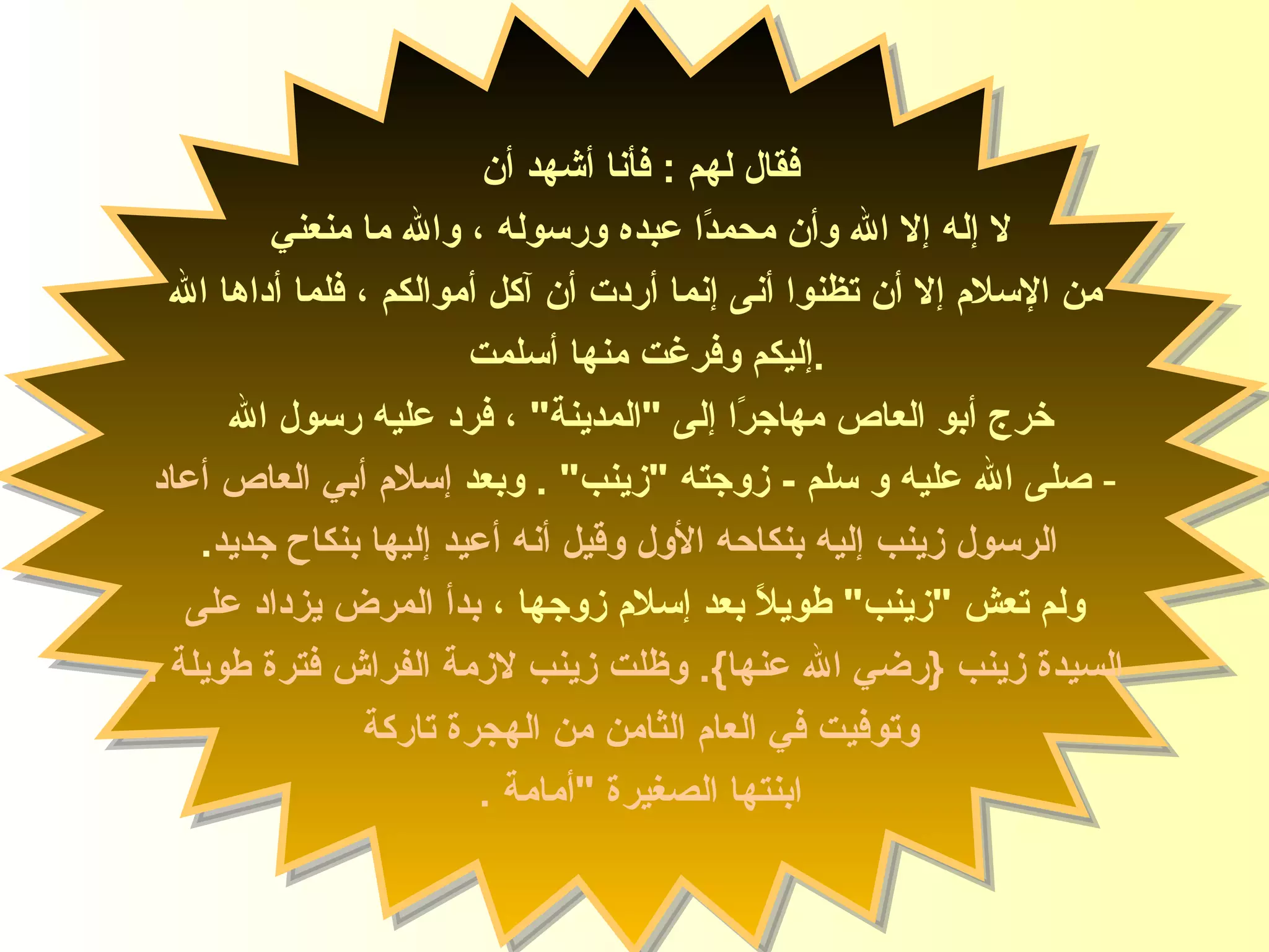 فقال لهم  :  فأنا أشهد أن  لا إله إلا الله وأن محمدًا عبده ورسوله ، والله ما منعني  من الإسلام إلا أن تظنوا أنى إنما أردت أن آكل أموالكم ، فلما أداها الله إليكم وفرغت منها أسلم ت  . خرج أبو العاص مهاجرًا إلى  " المدينة "  ، فرد عليه رسول الله  صلى الله عليه و سلم   -  زوجته  " زينب "  .  وبعد  إسلام أبي العاص أعاد الرسول زينب إليه بنكاحه الأول وقيل أنه أعيد إليها بنكاح جديد . ولم تعش  " زينب "  طويلاً بعد إسلام زوجها ،  بدأ المرض يزداد على السيدة   زينب  { رضي الله عنها }.  وظلت زينب لازمة الفراش فترة طويلة  .   و توفيت في العام الثامن من   الهجرة تاركة  ابنتها الصغيرة  " أمامة   .   السيدة زينب 