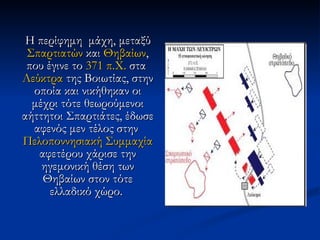 Η περίφημη  μάχη, μεταξύ  Σπαρτιατών  και  Θηβαίων , που έγινε το  371 π.Χ.  στα  Λεύκτρα  της Βοιωτίας, στην οποία και νικήθηκαν οι μέχρι τότε θεωρούμενοι αήττητοι Σπαρτιάτες, έδωσε αφενός μεν τέλος στην  Πελοποννησιακή Συμμαχία  αφετέρου χάρισε την ηγεμονική θέση των Θηβαίων στον τότε ελλαδικό χώρο.  