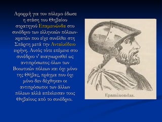 Αφορμή για τον πόλεμο έδωσε η στάση του Θηβαίου στρατηγού  Επαμεινώνδα  στο συνέδριο των ελληνικών πόλεων-κρατών που είχε συνέλθει στη Σπάρτη μετά την  Ανταλκίδειο  ειρήνη . Αυτός τότε επέμενε στο συνέδριο ν' αναγνωρισθεί ως αντιπρόσωπος όλων των Βοιωτικών πόλεων και όχι μόνο της Θήβας, πράγμα που όχι μόνο δεν δέχθηκαν οι αντιπρόσωποι των άλλων πόλεων αλλά απέκλεισαν τους Θηβαίους από το συνέδριο.  