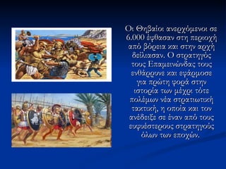 Οι Θηβαίοι ανερχόμενοι σε 6.000 έφθασαν στη περιοχή από βόρεια και στην αρχή δείλιασαν. Ο στρατηγός τους Επαμεινώνδας τους ενθάρρυνε και εφάρμοσε για πρώτη φορά στην ιστορία των μέχρι τότε πολέμων νέα στρατιωτική τακτική, η οποία και τον ανέδειξε σε έναν από τους ευφυέστερους στρατηγούς όλων των εποχών.  