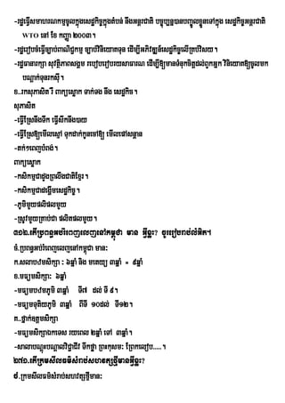 -rdæeFVsmahrNkmµcUlkñúgesdækic©kñúgtMbn; nwgGnþrCati bc©úb,nñ)anbBa©ÚlxøneTAkñúg esdækic©GnþrCati
       I                                                                    Ü
    WTO enA Ex kBaØa 2003.

-rdæerobcMeFVc,ab;BaNiC¢kmµ c,ab;vinieyaKTun edIm,IGPivDÆn_esdækic©elIRKb;visy.
              I
-rdæFanarkSa suvtßPaBsgÁm reboberobrysaFarN edIm,I[manTMnukcitþdl;BYkGñk vinieyaK[cUlmk
                      i
    bNþak;Tunrksu.  I
x>>rksuPasit rW Baküesøak Tak;Tg nwg esdækic.
suPasit
-eFVIERsnwgTwk eFVswknwg)ay
                  I
-eFVIERs[emIlesµA Tukdak;kUnecA[ emIlepAsnþan
-tk;²eBjbMBg;.
Baküesøak
-ksikmµCadYgRBlwgCatiExµr.
-ksikmµCadegðmesdækic©.
                I
-PUmimypliplmYy
         Y
-RsUvmYyRKab;Ca plitplmYy.
312>etIRbBn§Gb;rMeBjeljenAkm<úCa man GVIxøH? cUrerobrab;lMGit.
cM>RbBn§Gb;rMeBjeljenAkm<Ca man³
                             ú
k>slabzmsikSa ³ 6qñaM nig metyü 3qñaM = 9qñaM
x>mFümsikSa³ 6qñaM
-mFümbzmPUmi 3qñaM TI7 dl; TI 9.
-mFümTutiyPUmi 3qñaM BITI 10dl; TI12.
K>>fñak;]tþmsikSa
-mFümsikSaÉkeTs ryeBl 2qñaM eTA 3qñaM.
-salabNþHbNþalviC¢aCIv Twkføa RBHkusm³ ERBkelob>>>>>.
            ú
271>etIRkmsIlFm’sMrab;shvtSfµImanGVIxøH?
cM>RkmsIlFm’sMrab;shvtSfµman³  I
 