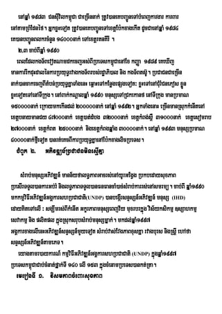 enAqÞaM 1983 Cnsuvilkm<Ca CaeRcInnak; RtUv)aneKbBa¢neTAbMeBjkargar karBar
                       I ú                             Ú
enAtamRBMEdnéf. GÞkxøHeTot RtUv)aneKbBa¢ÚneTAextþEb:kxagekIt dUcCaenAqÞaM 1984
eK)anbBa¢nBlkrcMnYn 14000nak; eTAextþrtnKIrI .
            Ú
    2/3 cab;BIqÞaM 1990
   eBlEdlkgT½BevotNamdkecjGs;BIRbeTskm<úCaenAEx kBaØa 1989 eKeXIj
mankarrIkduHdalénkarRbyuT§rvagkgT½Brbs;rd×aPi)al nig kgT½Bts‘U. RbCaCnCaeRcIn
nak;)ancakecjBItMbn;RbyuT§KÞaTaMgenH eq<aHeTAkEnøgepSgeTot³ xøHeTAenACMurMCnePos xøn
                                                                                   Ü
xøHeToteTAenATIRkug. enABak;kNþalqÞaM 1990 mnusSeTARCkekanf enATIRkug manRbmaN
150000nak; eRkaymkekIndl; 200000nak; enAqÞaM 1992. GÞkTaMgenaH eRcInmanRsukkMenItenA
extþbnaymanCy 47000nak; extþ)at;dMbg 32000nak; extþkMBg;s<W 31000nak; extþesomrab
27000nak; extþkMBt 25000nak; nigextþkMBgqÞaMg 30000nak;. enAqÞaM 1993 mnusSRbmaN
40000nak;fµIeTot )anrt;eKcBIkarRbyuT§KÞaenAEb:kxaglicRbeTs.
   CMBUk 2> GPivDÆn_RbCaCnminesµIKÞa

     sMrab;mnusSGPivDÆn_ mann½yfalT§PaBGacrs;enAyUrGEgVg RbkbedaysuxPaB
RbesIrTTYl)ankarGb;rM niglT§PaBTTYl)anFnFancaM)ac;sMrab;karrs;enAsmrmü. cab;BI qÞaM1990
mkkmµviFIGPivDÆn_GgÁkarshRbCaCati(UNDP) )anbegárI snÞsSn_GPivDÆn_ mnusS (IHD)
edayKiteTAelI ³ sgÇwmrs;BIkMenIt GkçrPaBmnusSeBjv½y muxrbrkÞúg vis½yksikmµ ]sSahkmµ
esvakmµ nig plitpl kÞúgRsuksrubsMrab;mnusSmÞak;. mkdl;qÞaM1997
GgÁkarxagelIenHGPivDÆn_snÞsSn_mYyeTot sMrab;vas;EvgPaBxusKÞa rvagburs nigRsþI ehAfa
snÞsSn_GPivDÆn_tamePT.
    eyagtamr)aykarN_ kmµviFIGPivDÆn_GgÁkarshRbCaCati (UNDP) kÞúgqÞaM1997
RbeTskm<úCaCab;cMnat;fÞak;TI 140 elI 153 kÞúgcMenamRbeTs)ankt;Rta.
   emeronTI 1> vismPaBcMeBaHsuxPaB
 