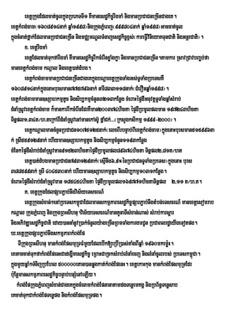 extþRkugEdlcat;cUlkñúgRbePTTI1 KWmanesdækic©rwgmaM nigmanRbCaCneRcInCageK.
extþkMBg;cam¬1608914nak; qñaM1998¦nigRkugPñeM Bj¬999804nak; qñaM1998¦Gaccat;cUl
kñgcMnat;fñak;EdlmanRbCaCneRcIn nigmCÄmNÐlTMnajesdækic©x<s;¬kareFVIvinieyaKTunCati nigGnþrCati¦.
  ú
         x> extþrwgmaM
         extþEdlcat;TukfarwgmaM KWmanesdækic©rIkcMerInxøaMgkøa nigmanRbCaCneRcIn.tamkar RsavRCavbBa¢b;fa
                                                                                                    Á
manextþkMBg;cam kNþal nigextþ)at;dMbg.
         extþkMBg;cammanRbCaCneRcInCageKkñgbNþaextþRkugTaMgGs;TUTaMgRbeTsKW
                                             ú
1608914nak;kgenaHbursman775796nak; narI833118nak;¬CMerOnqñaM1998¦.
                    ñú
extþkMBg;camman]sSahkmµtc nigsib,kmµcMnYn3213kEnøg cMeBaHépÞdIGnuvtþTTaMgqñaMsMrab;
                               U                                                U
dMnaMRsUvextþkMBg;cam k¾mankarrIkcMerInEdrKWman200374hicta épÞdIRbmUlplman 197243hicta
TinÜpl1/34t¼h>teRkABIdMnaMRsUvenAmanekAs‘U fÜaMCk;>>>¬RksYgksikmµ 1999-2000¦.
         extþkNþalmancMnYnRbCaCn1075125nak;¬elxBIrbnÞab;BIextþkMBg;cam¦kñgenaHbursman515996na
                                                                                  ú
k; RsI559129nak; ehIyman]sSahkmµtc nigsib,kmµcMnYn1193kEnøg
                                           U
cMEnképÞdIsMrab;dMnaMRsUvman91523hictaépÞdIRbmUlpl89674hicta Tinñpl2/81t¼ht
         extþ)at;dMbgmanRbCaCn793129nak;¬esµInwg6/9°énRbCaCnTUTaMgRbeTs¦kñúgenaH burs
388599nak; RsI 404530nak; ehIyman]sSahkmµtUc nigsib,kmµ1031kEnøg.
cMeBaHépÞdIsMrab;dMnaMRsUvman 185454hicta épÞdIRbmUlpl169771hictaTinñpl 2/11 t¼h>t.
         K> extþRkugEdlpSarP¢ab;nwgvis½yeTscrN_
         extþRkugsMxan;;²enARbeTskm<CaEdlmanskmµPaBesdækic©pSarP¢ab;nwgtMbn;eTscrN_ manextþesomrab
                                      ú
kNþal RkugPñMeBj nigRkugRBHsIhnu.vis½yeTscrN_mantYnaTIsMxan;Nas; sMrab;karsþar
nigGPivDÆesdækic©Cati eday)annaMnUvR)ak;cMnUly:ageRcInRBmTaMgkargarCUn RbCaBlrdæeyIgeTotpg.
X>extþRkugpSarP¢ab;nwgskmµPaBkMBg;Ep
     TIRkugRBHsIhnu mankMBg;EpsmuRTFMmYyEdlebIk[eRbIR)as;taMgBIqñaM 1960mkemø:H.
eKGaccat;TkfakMBg;EpenHCadegðmesdækic© eRBaHCaRcksMrab;lMnaMecj niglMnaMcUlrbs; RbeTskm<Ca.
              u                   I                                                            ú
kñgmYyqñaM²TMnijRbEhl 500000etan)anqøgkat;kMBg;EpenH. extþekaHkug mankMBg;EpsmuRTEdr
  ú
bu:EnþmanskmµPaBesdækic©bnÞab;bnSMenAeLIy.
    kMBg;EpRkugPñeM BjsMxan;CageKkñgcMenamkMBg;EpnanatamdgTenøemKgÁ nigRbB½n§Tenøsab
                                    ú
eKcat;TukCakMBg;EpTenøpg nigkMBg;EpsmuRTpg.
 