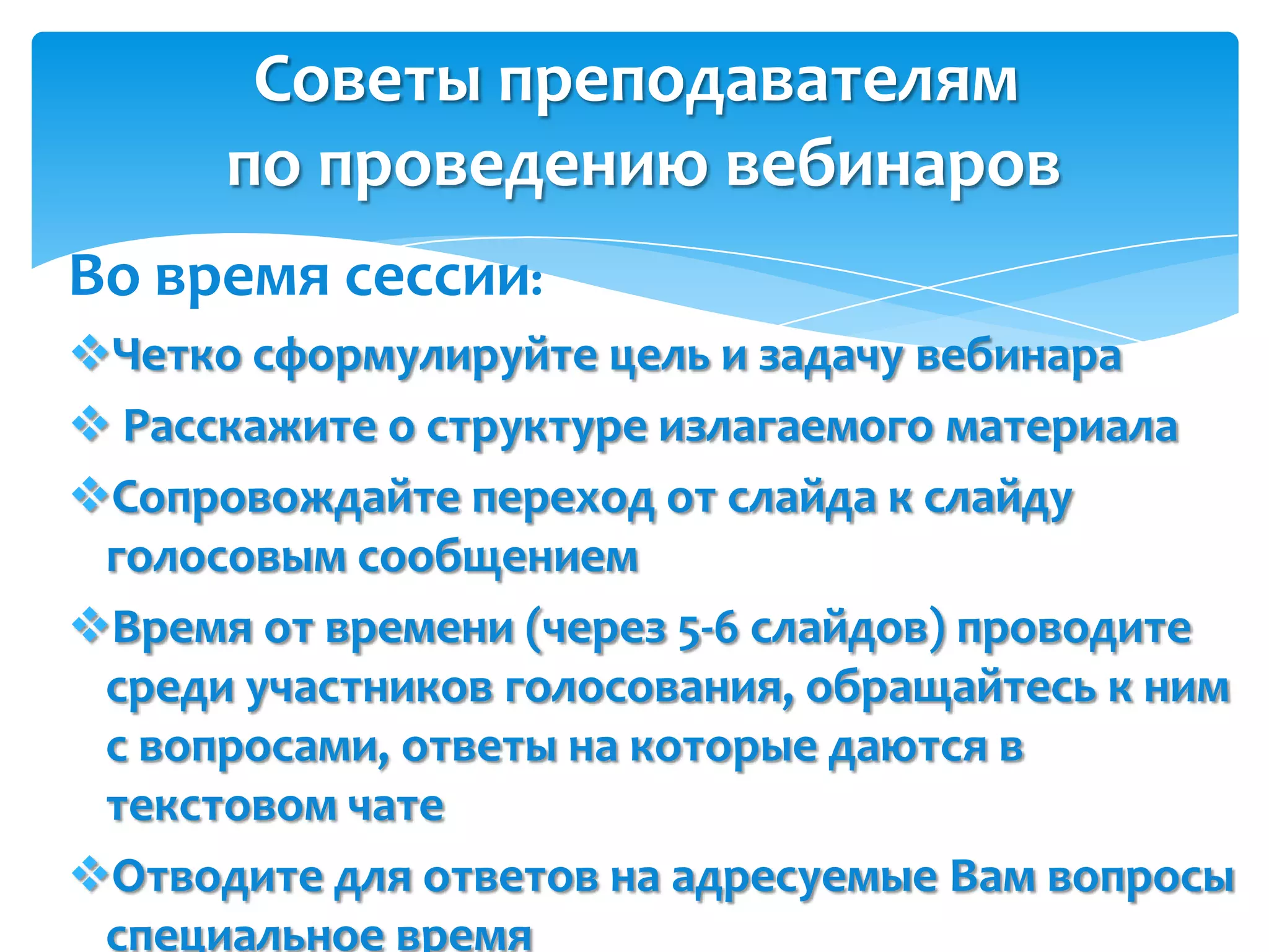 Советы преподавателям
      по проведению вебинаров
Во время сессии:
Четко сформулируйте цель и задачу вебинара
 Расскажите о структуре излагаемого материала
Сопровождайте переход от слайда к слайду
 голосовым сообщением
Время от времени (через 5-6 слайдов) проводите
 среди участников голосования, обращайтесь к ним
 с вопросами, ответы на которые даются в
 текстовом чате
Отводите для ответов на адресуемые Вам вопросы
 специальное время
 