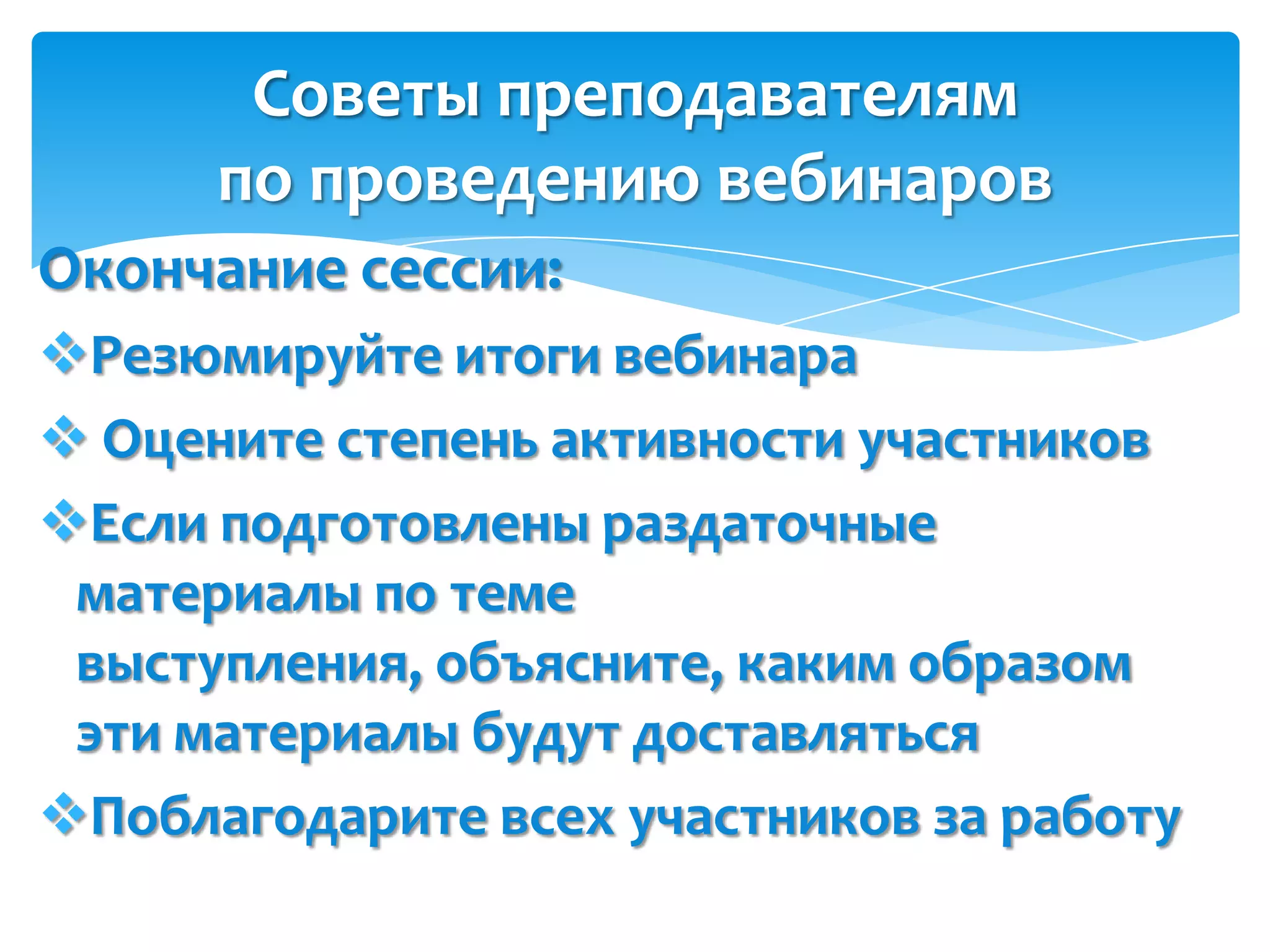 Советы преподавателям
      по проведению вебинаров
Окончание сессии:
Резюмируйте итоги вебинара
 Оцените степень активности участников
Если подготовлены раздаточные
 материалы по теме
 выступления, объясните, каким образом
 эти материалы будут доставляться
Поблагодарите всех участников за работу
 