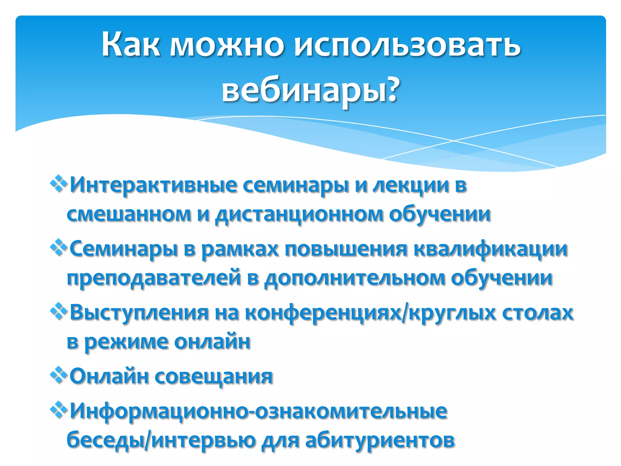Как можно использовать
          вебинары?

Интерактивные семинары и лекции в
 смешанном и дистанционном обучении
Семинары в рамках повышения квалификации
 преподавателей в дополнительном обучении
Выступления на конференциях/круглых столах
 в режиме онлайн
Онлайн совещания
Информационно-ознакомительные
 беседы/интервью для абитуриентов
 