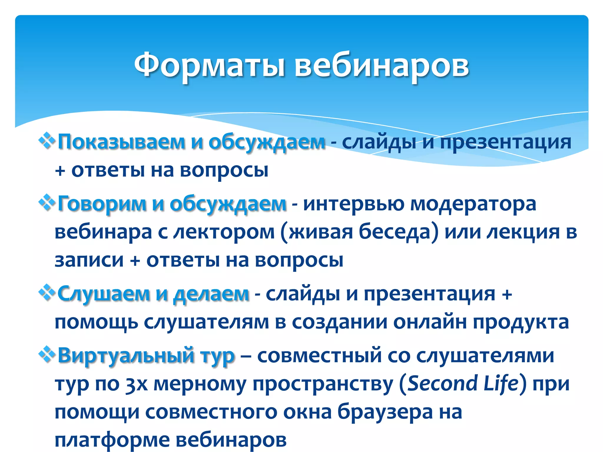 Форматы вебинаров
Показываем и обсуждаем - слайды и презентация
 + ответы на вопросы
Говорим и обсуждаем - интервью модератора
 вебинара с лектором (живая беседа) или лекция в
 записи + ответы на вопросы
Слушаем и делаем - слайды и презентация +
 помощь слушателям в создании онлайн продукта
Виртуальный тур – совместный со слушателями
 тур по 3х мерному пространству (Second Life) при
 помощи совместного окна браузера на
 платформе вебинаров
 