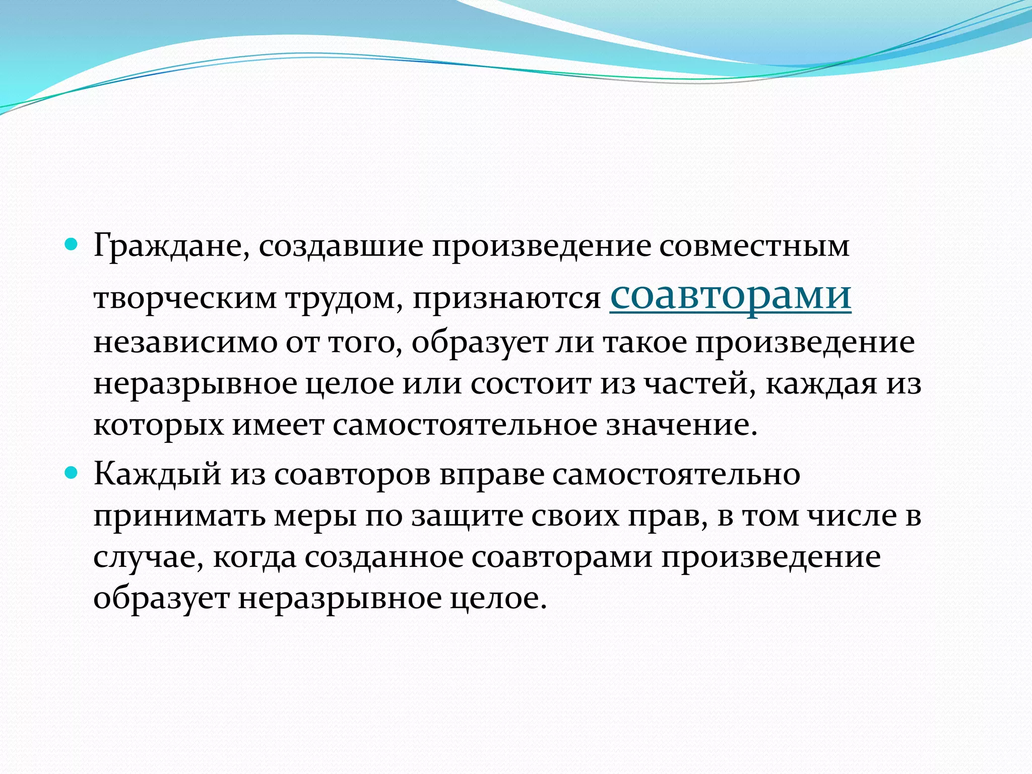  Граждане, создавшие произведение совместным
  творческим трудом, признаются соавторами
  независимо от того, образует ли такое произведение
  неразрывное целое или состоит из частей, каждая из
  которых имеет самостоятельное значение.
 Каждый из соавторов вправе самостоятельно
  принимать меры по защите своих прав, в том числе в
  случае, когда созданное соавторами произведение
  образует неразрывное целое.
 
