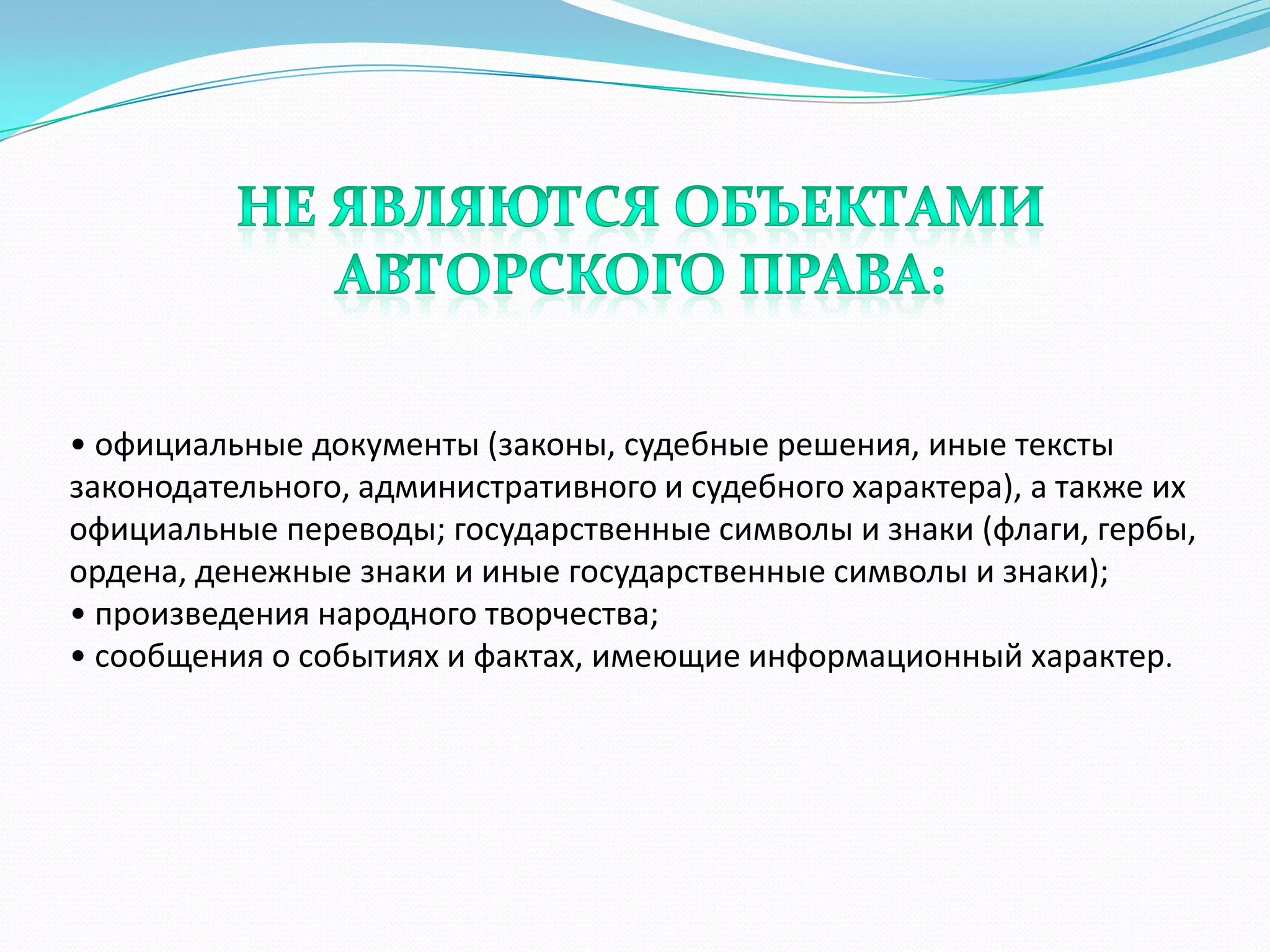 • официальные документы (законы, судебные решения, иные тексты
законодательного, административного и судебного характера), а также их
официальные переводы; государственные символы и знаки (флаги, гербы,
ордена, денежные знаки и иные государственные символы и знаки);
• произведения народного творчества;
• сообщения о событиях и фактах, имеющие информационный характер.
 