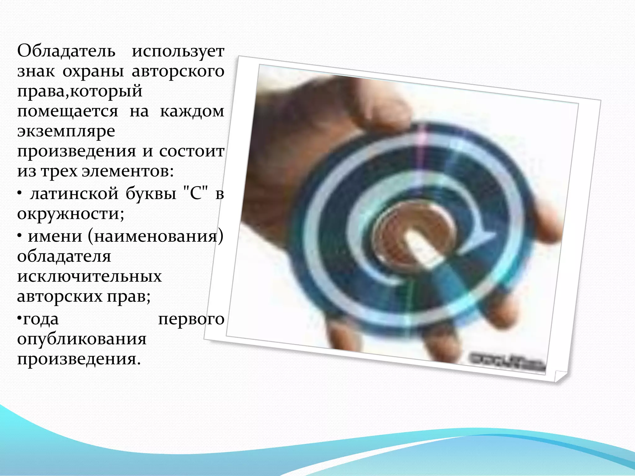 Обладатель использует
знак охраны авторского
права,который
помещается на каждом
экземпляре
произведения и состоит
из трех элементов:
• латинской буквы "С" в
окружности;
• имени (наименования)
обладателя
исключительных
авторских прав;
•года           первого
опубликования
произведения.
 